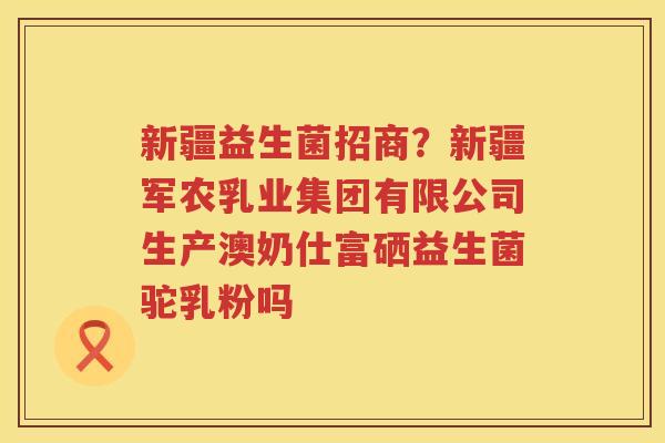 新疆益生菌招商？新疆军农乳业集团有限公司生产澳奶仕富硒益生菌驼乳粉吗