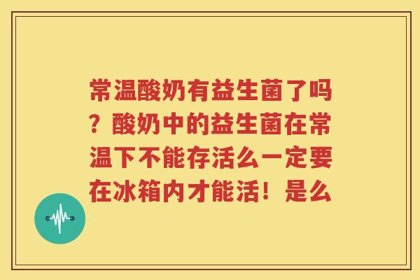 常温酸奶有益生菌了吗？酸奶中的益生菌在常温下不能存活么一定要在冰箱内才能活！是么