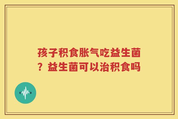 孩子积食胀气吃益生菌？益生菌可以治积食吗