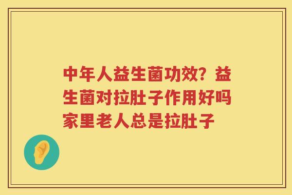 中年人益生菌功效？益生菌对拉肚子作用好吗家里老人总是拉肚子