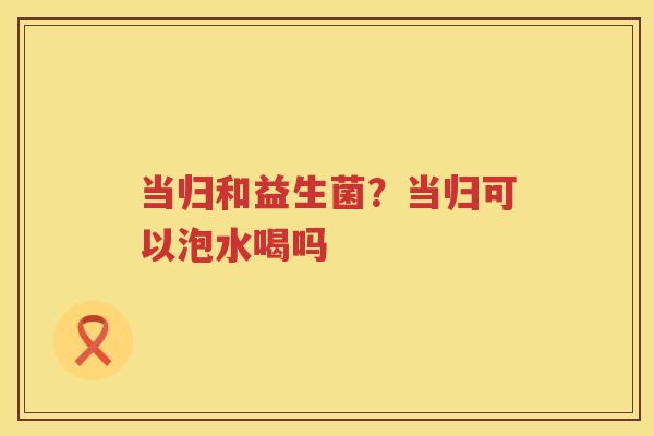 当归和益生菌？当归可以泡水喝吗
