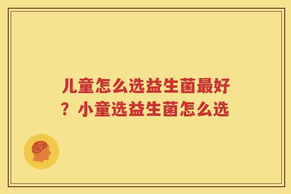 儿童怎么选益生菌最好？小童选益生菌怎么选