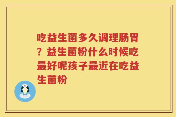 吃益生菌多久调理肠胃？益生菌粉什么时候吃最好呢孩子最近在吃益生菌粉