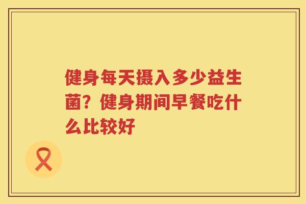 健身每天摄入多少益生菌？健身期间早餐吃什么比较好