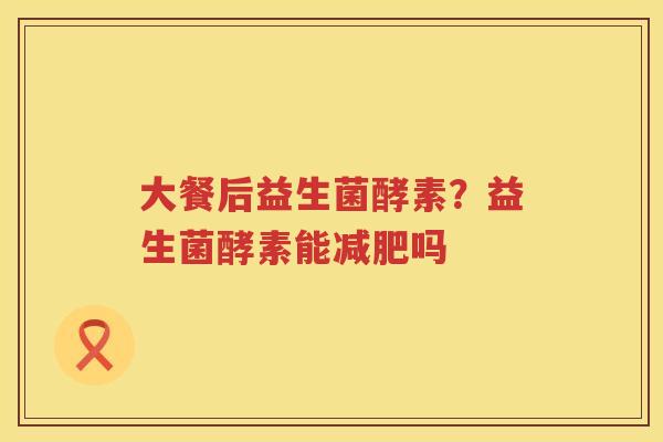 大餐后益生菌酵素？益生菌酵素能减肥吗