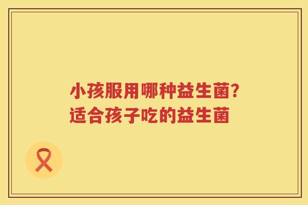 小孩服用哪种益生菌？适合孩子吃的益生菌