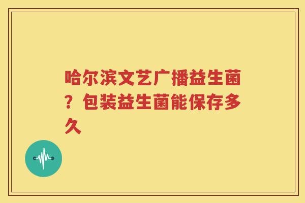 哈尔滨文艺广播益生菌？包装益生菌能保存多久