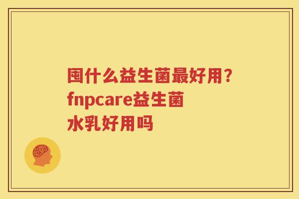 囤什么益生菌最好用？fnpcare益生菌水乳好用吗