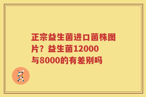 正宗益生菌进口菌株图片？益生菌12000与8000的有差别吗