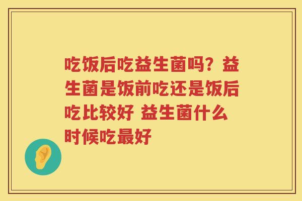 吃饭后吃益生菌吗？益生菌是饭前吃还是饭后吃比较好 益生菌什么时候吃最好