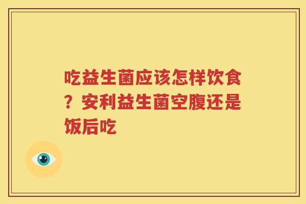 吃益生菌应该怎样饮食？安利益生菌空腹还是饭后吃