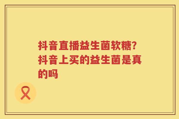 抖音直播益生菌软糖？抖音上买的益生菌是真的吗