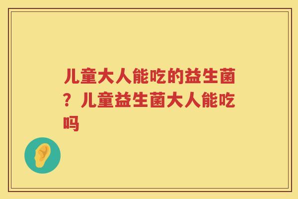 儿童大人能吃的益生菌？儿童益生菌大人能吃吗
