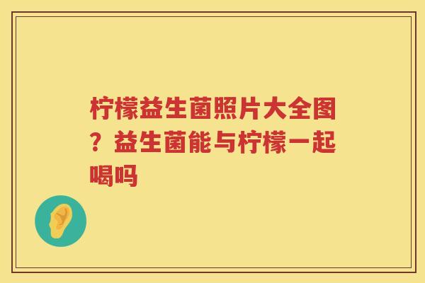 柠檬益生菌照片大全图？益生菌能与柠檬一起喝吗
