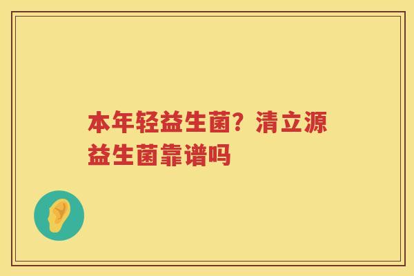 本年轻益生菌？清立源益生菌靠谱吗