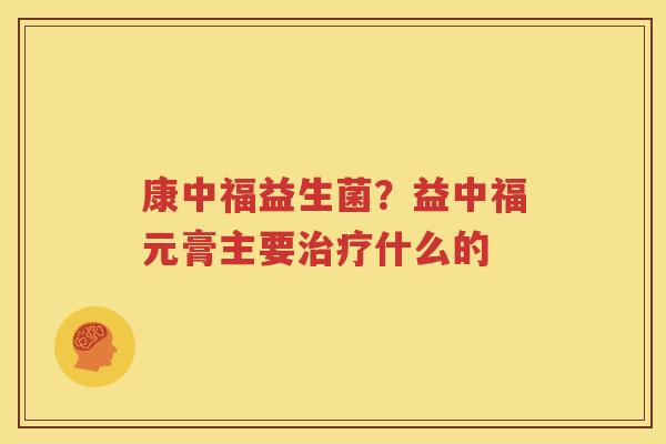 康中福益生菌？益中福元膏主要治疗什么的