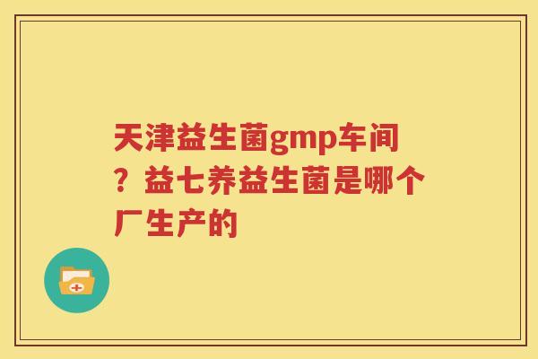 天津益生菌gmp车间？益七养益生菌是哪个厂生产的