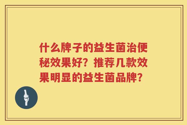 什么牌子的益生菌治便秘效果好？推荐几款效果明显的益生菌品牌？