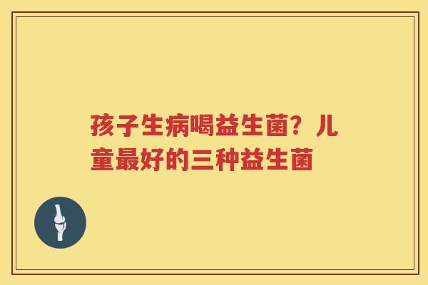 孩子生病喝益生菌？儿童最好的三种益生菌