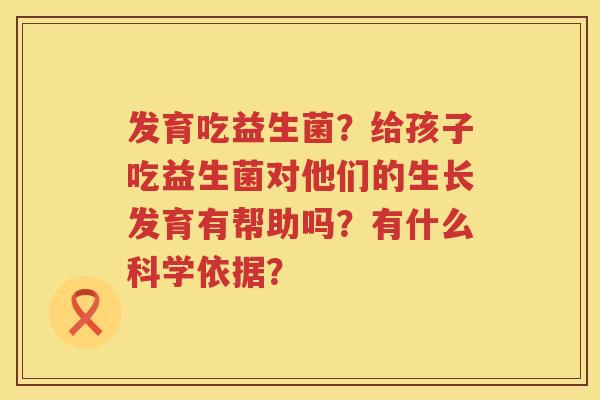 发育吃益生菌？给孩子吃益生菌对他们的生长发育有帮助吗？有什么科学依据？
