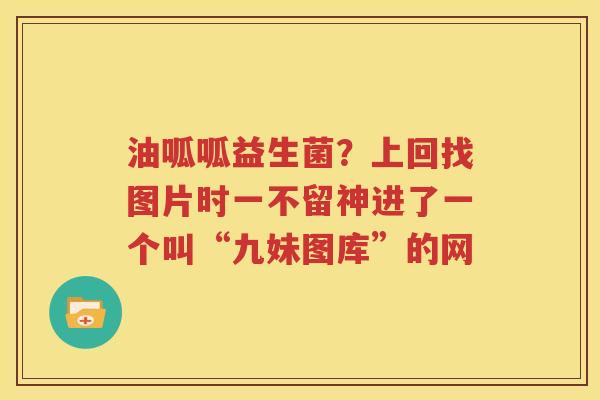 油呱呱益生菌？上回找图片时一不留神进了一个叫“九妹图库”的网