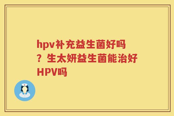 hpv补充益生菌好吗？生太妍益生菌能治好HPV吗
