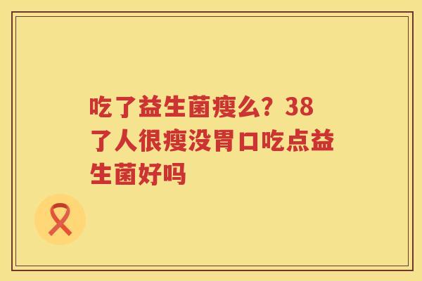吃了益生菌瘦么？38了人很瘦没胃口吃点益生菌好吗