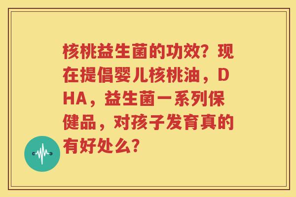 核桃益生菌的功效？现在提倡婴儿核桃油，DHA，益生菌一系列保健品，对孩子发育真的有好处么？
