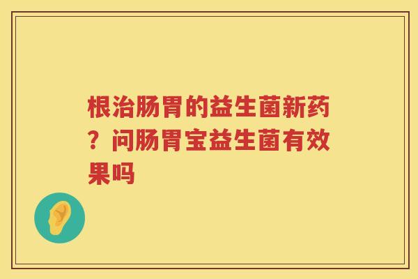 根治肠胃的益生菌新药？问肠胃宝益生菌有效果吗