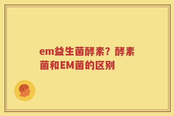 em益生菌酵素？酵素菌和EM菌的区别