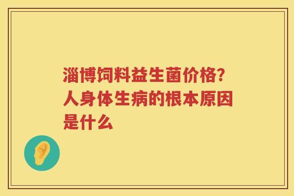 淄博饲料益生菌价格？人身体生病的根本原因是什么