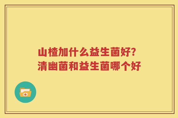 山楂加什么益生菌好？清幽菌和益生菌哪个好