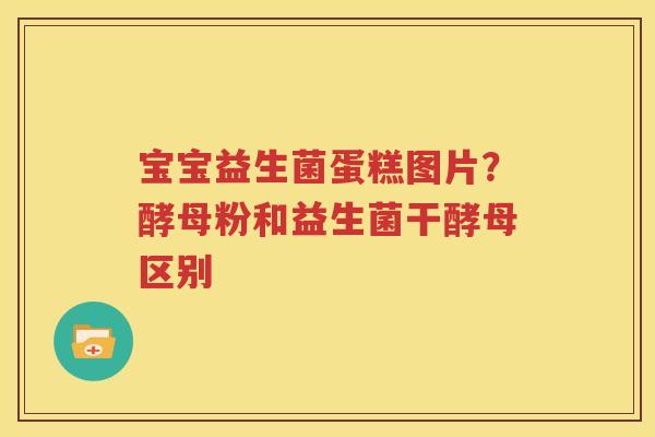 宝宝益生菌蛋糕图片？酵母粉和益生菌干酵母区别