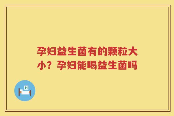 孕妇益生菌有的颗粒大小？孕妇能喝益生菌吗