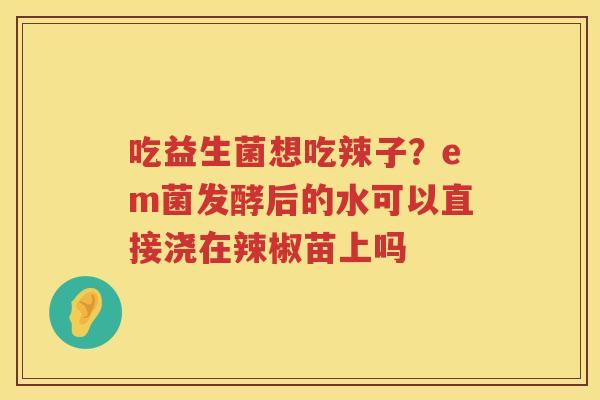 吃益生菌想吃辣子？em菌发酵后的水可以直接浇在辣椒苗上吗