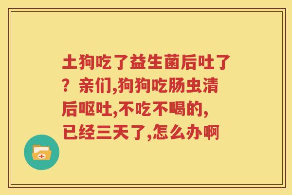 土狗吃了益生菌后吐了？亲们,狗狗吃肠虫清后呕吐,不吃不喝的,已经三天了,怎么办啊