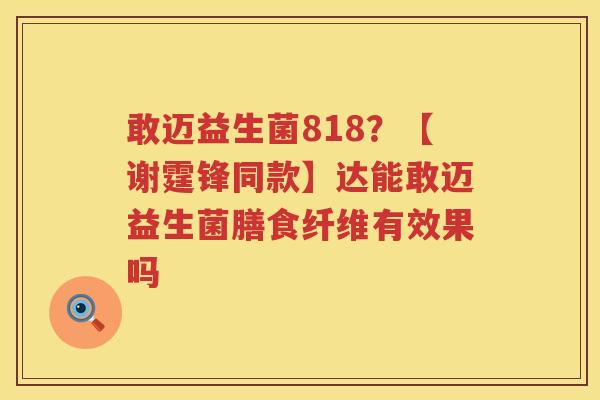 敢迈益生菌818？【谢霆锋同款】达能敢迈益生菌膳食纤维有效果吗