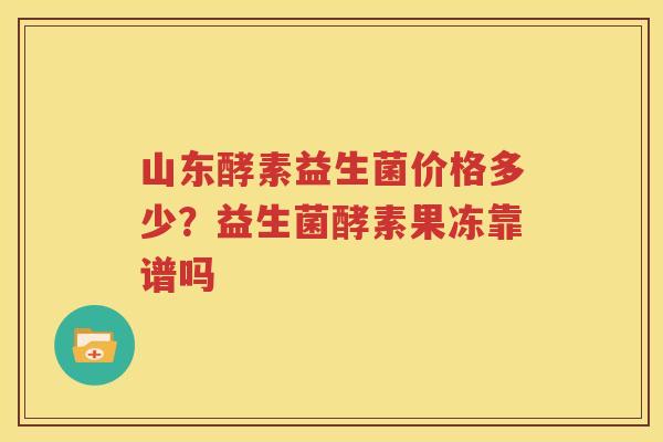 山东酵素益生菌价格多少？益生菌酵素果冻靠谱吗