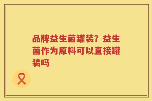品牌益生菌罐装？益生菌作为原料可以直接罐装吗