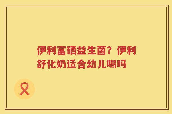 伊利富硒益生菌？伊利舒化奶适合幼儿喝吗