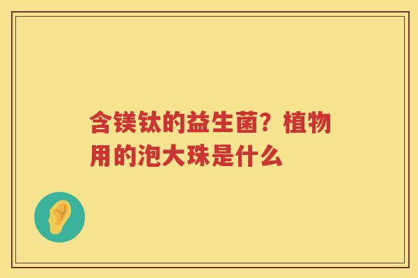 含镁钛的益生菌？植物用的泡大珠是什么