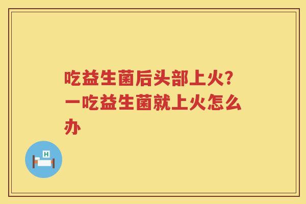 吃益生菌后头部上火？一吃益生菌就上火怎么办