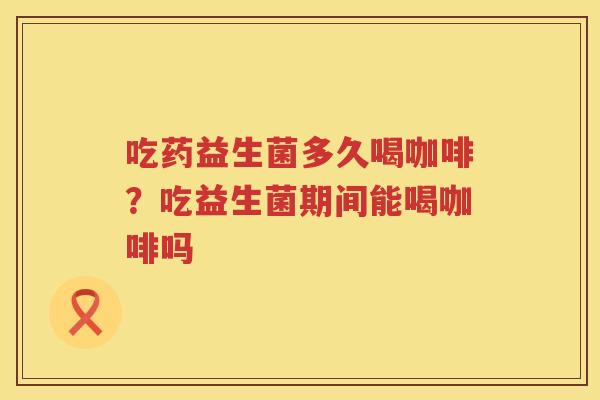 吃药益生菌多久喝咖啡？吃益生菌期间能喝咖啡吗