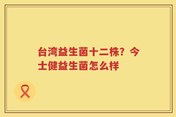 台湾益生菌十二株？今士健益生菌怎么样
