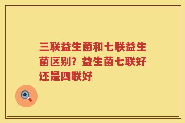 三联益生菌和七联益生菌区别？益生菌七联好还是四联好