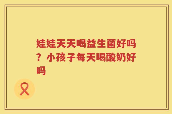 娃娃天天喝益生菌好吗？小孩子每天喝酸奶好吗