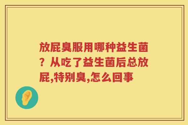 放屁臭服用哪种益生菌？从吃了益生菌后总放屁,特别臭,怎么回事