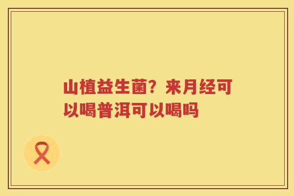 山植益生菌？来月经可以喝普洱可以喝吗