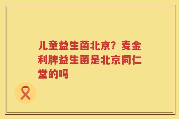 儿童益生菌北京？麦金利牌益生菌是北京同仁堂的吗