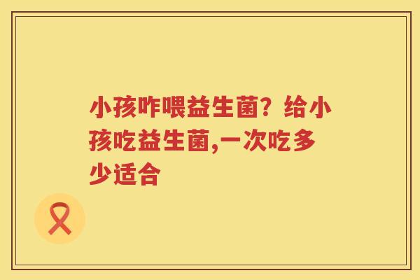小孩咋喂益生菌？给小孩吃益生菌,一次吃多少适合